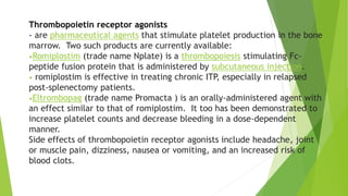 Thrombopoietin receptor agonists 
- are pharmaceutical agents that stimulate platelet production in the bone 
marrow. Two such products are currently available: 
•Romiplostim (trade name Nplate) is a thrombopoiesis stimulating Fc-peptide 
fusion protein that is administered by subcutaneous injection. 
• romiplostim is effective in treating chronic ITP, especially in relapsed 
post-splenectomy patients. 
•Eltrombopag (trade name Promacta ) is an orally-administered agent with 
an effect similar to that of romiplostim. It too has been demonstrated to 
increase platelet counts and decrease bleeding in a dose-dependent 
manner. 
Side effects of thrombopoietin receptor agonists include headache, joint 
or muscle pain, dizziness, nausea or vomiting, and an increased risk of 
blood clots. 
 