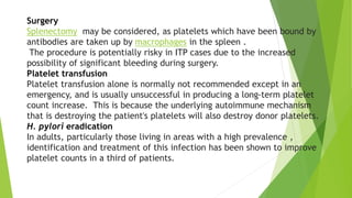 Surgery 
Splenectomy may be considered, as platelets which have been bound by 
antibodies are taken up by macrophages in the spleen . 
The procedure is potentially risky in ITP cases due to the increased 
possibility of significant bleeding during surgery. 
Platelet transfusion 
Platelet transfusion alone is normally not recommended except in an 
emergency, and is usually unsuccessful in producing a long-term platelet 
count increase. This is because the underlying autoimmune mechanism 
that is destroying the patient's platelets will also destroy donor platelets. 
H. pylori eradication 
In adults, particularly those living in areas with a high prevalence , 
identification and treatment of this infection has been shown to improve 
platelet counts in a third of patients. 
 