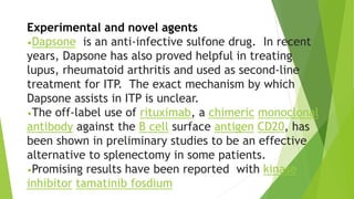 Experimental and novel agents 
•Dapsone is an anti-infective sulfone drug. In recent 
years, Dapsone has also proved helpful in treating 
lupus, rheumatoid arthritis and used as second-line 
treatment for ITP. The exact mechanism by which 
Dapsone assists in ITP is unclear. 
•The off-label use of rituximab, a chimeric monoclonal 
antibody against the B cell surface antigen CD20, has 
been shown in preliminary studies to be an effective 
alternative to splenectomy in some patients. 
•Promising results have been reported with kinase 
inhibitor tamatinib fosdium 
 