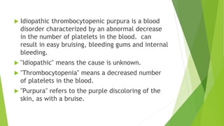  Idiopathic thrombocytopenic purpura is a blood 
disorder characterized by an abnormal decrease 
in the number of platelets in the blood. can 
result in easy bruising, bleeding gums and internal 
bleeding. 
 "Idiopathic" means the cause is unknown. 
 "Thrombocytopenia" means a decreased number 
of platelets in the blood. 
 "Purpura" refers to the purple discoloring of the 
skin, as with a bruise. 
 