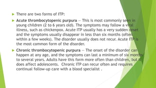  There are two forms of ITP: 
 Acute thrombocytopenic purpura — This is most commonly seen in 
young children (2 to 6 years old). The symptoms may follow a viral 
illness, such as chickenpox. Acute ITP usually has a very sudden onset 
and the symptoms usually disappear in less than six months (often 
within a few weeks). The disorder usually does not recur. Acute ITP is 
the most common form of the disorder. 
 Chronic thrombocytopenic purpura — The onset of the disorder can 
happen at any age, and the symptoms can last a minimum of six months 
to several years. Adults have this form more often than children, but it 
does affect adolescents. Chronic ITP can recur often and requires 
continual follow-up care with a blood specialist . 
 