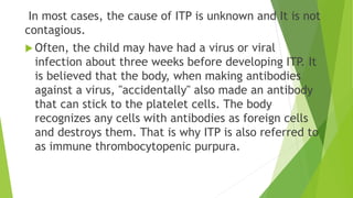 In most cases, the cause of ITP is unknown and It is not 
contagious. 
 Often, the child may have had a virus or viral 
infection about three weeks before developing ITP. It 
is believed that the body, when making antibodies 
against a virus, "accidentally" also made an antibody 
that can stick to the platelet cells. The body 
recognizes any cells with antibodies as foreign cells 
and destroys them. That is why ITP is also referred to 
as immune thrombocytopenic purpura. 
 