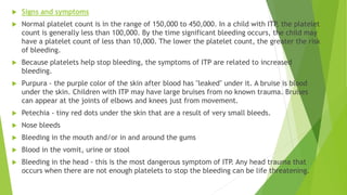  Signs and symptoms 
 Normal platelet count is in the range of 150,000 to 450,000. In a child with ITP, the platelet 
count is generally less than 100,000. By the time significant bleeding occurs, the child may 
have a platelet count of less than 10,000. The lower the platelet count, the greater the risk 
of bleeding. 
 Because platelets help stop bleeding, the symptoms of ITP are related to increased 
bleeding. 
 Purpura - the purple color of the skin after blood has "leaked" under it. A bruise is blood 
under the skin. Children with ITP may have large bruises from no known trauma. Bruises 
can appear at the joints of elbows and knees just from movement. 
 Petechia - tiny red dots under the skin that are a result of very small bleeds. 
 Nose bleeds 
 Bleeding in the mouth and/or in and around the gums 
 Blood in the vomit, urine or stool 
 Bleeding in the head - this is the most dangerous symptom of ITP. Any head trauma that 
occurs when there are not enough platelets to stop the bleeding can be life threatening. 
 
