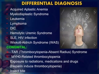 DIFFERENTIAL DIAGNOSIS
• Acquired Aplastic Anemia
• Myelodisplastic Syndrome
• Leukemia
• Lymphoma
• DIC
• Hemolytic Uremic Syndrome
• SLE, HIV infection
• Wiskott-Aldrich Syndrome (WAS)
CONGNITAL:
a. TAR (Thrombocytopenia-Absent Radius) Syndrome
b. MYH0-Related thrombocytopenia
• Exposure to radiations, medications and drugs
(Heparin induce thrombocytopenia)
• Insect bite
 
