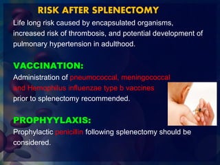 RISK AFTER SPLENECTOMY
Life long risk caused by encapsulated organisms,
increased risk of thrombosis, and potential development of
pulmonary hypertension in adulthood.
VACCINATION:
Administration of pneumococcal, meningococcal
and Hemophilus influenzae type b vaccines
prior to splenectomy recommended.
PROPHYYLAXIS:
Prophylactic penicillin following splenectomy should be
considered.
 