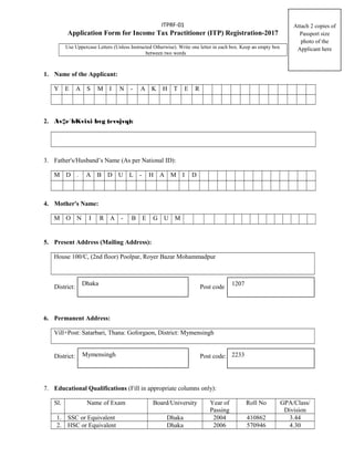 ITPRF-01
Application Form for Income Tax Practitioner (ITP) Registration-2017
Use Uppercase Letters (Unless Instructed Otherwise). Write one letter in each box. Keep an empty box
between two words
1. Name of the Applicant:
Y E A S M I N - A K H T E R
2. Av‡e`bKvixi bvg (evsjvq):
3. Father's/Husband’s Name (As per National ID):
M D . A B D U L - H A M I D
4. Mother's Name:
M O N I R A - B E G U M
5. Present Address (Mailing Address):
House 100/C, (2nd floor) Poolpar, Royer Bazar Mohammadpur
District: Post code
6. Permanent Address:
Vill+Post: Satarbari, Thana: Goforgaon, District: Mymensingh
District: Post code:
7. Educational Qualifications (Fill in appropriate columns only):
Sl. Name of Exam Board/University Year of
Passing
Roll No GPA/Class/
Division
1. SSC or Equivalent Dhaka 2004 410862 3.44
2. HSC or Equivalent Dhaka 2006 570946 4.30
Attach 2 copies of
Passport size
photo of the
Applicant here
Dhaka 1207
Mymensingh 2233
 