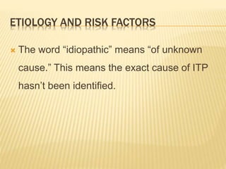 ETIOLOGY AND RISK FACTORS
 The word “idiopathic” means “of unknown
cause.” This means the exact cause of ITP
hasn’t been identified.
 
