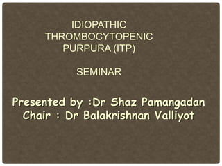 IDIOPATHIC
THROMBOCYTOPENIC
PURPURA (ITP)
SEMINAR
Presented by :Dr Shaz Pamangadan
Chair : Dr Balakrishnan Valliyot
 