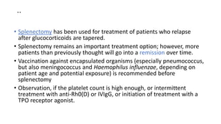 ..
• Splenectomy has been used for treatment of patients who relapse
after glucocorticoids are tapered.
• Splenectomy remains an important treatment option; however, more
patients than previously thought will go into a remission over time.
• Vaccination against encapsulated organisms (especially pneumococcus,
but also meningococcus and Haemophilus influenzae, depending on
patient age and potential exposure) is recommended before
splenectomy
• Observation, if the platelet count is high enough, or intermittent
treatment with anti-Rh0(D) or IVIgG, or initiation of treatment with a
TPO receptor agonist.
 