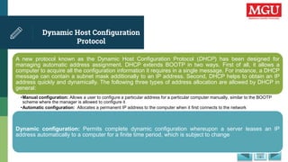Dynamic Host Configuration
Protocol
A new protocol known as the Dynamic Host Configuration Protocol (DHCP) has been designed for
managing automatic address assignment. DHCP extends BOOTP in two ways. First of all, it allows a
computer to acquire all the configuration information it requires in a single message. For instance, a DHCP
message can contain a subnet mask additionally to an IP address. Second, DHCP helps to obtain an IP
address quickly and dynamically. The following three types of address allocation are allowed by DHCP in
general:
•Manual configuration: Allows a user to configure a particular address for a particular computer manually, similar to the BOOTP
scheme where the manager is allowed to configure it
•Automatic configuration: Allocates a permanent IP address to the computer when it first connects to the network
Dynamic configuration: Permits complete dynamic configuration whereupon a server leases an IP
address automatically to a computer for a finite time period, which is subject to change
 