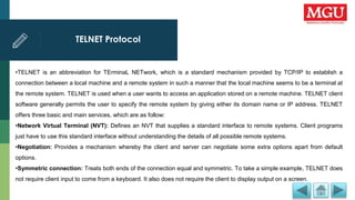 TELNET Protocol
•TELNET is an abbreviation for TErminaL NETwork, which is a standard mechanism provided by TCP/IP to establish a
connection between a local machine and a remote system in such a manner that the local machine seems to be a terminal at
the remote system. TELNET is used when a user wants to access an application stored on a remote machine. TELNET client
software generally permits the user to specify the remote system by giving either its domain name or IP address. TELNET
offers three basic and main services, which are as follow:
•Network Virtual Terminal (NVT): Defines an NVT that supplies a standard interface to remote systems. Client programs
just have to use this standard interface without understanding the details of all possible remote systems.
•Negotiation: Provides a mechanism whereby the client and server can negotiate some extra options apart from default
options.
•Symmetric connection: Treats both ends of the connection equal and symmetric. To take a simple example, TELNET does
not require client input to come from a keyboard. It also does not require the client to display output on a screen.
 