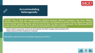 Accommodating
Heterogeneity
.
TELNET has to deal with heterogeneous systems because different computers may have different
operating systems that may use a special combination of characters as tokens. Hence, before we connect
to any remote machine, we first have to know its type. To take a simple example, the following different
systems generally require line of text to be terminated by different characters:
•Some systems require lines of text to be terminated by the ASCII carriage control character (CR)
•Others require the ASCII linefeed (LF) character
Still others require the two-character sequence of CR-LF
 