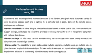 File Transfer and Access
using FTP
•Most of the data exchange in the Internet is because of file transfer. Designers have explored a variety of
ways to remote access; each one is optimal for a particular set of goals. Some of the remote access
strategies are as follows:
•Remote file access: In some designs, remote file access is used to lower overall cost. Such architectures
support a single, centralized file server that provides secondary storage for a set of inexpensive computers
with no local disk storage.
•Remote storage: In this case, data is archived using remote storage with users having conventional
computers with local storage facilities.
•Sharing data: The capability to share data across multiple programs, multiple users, or multiple sites is
given the main emphasis in these designs. To take a simple example, an organization might like to have a
single online database of outstanding orders shared by all its working groups.
 