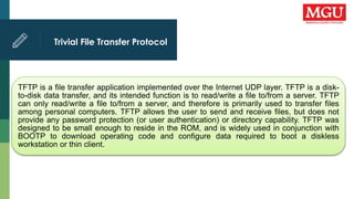 Trivial File Transfer Protocol
TFTP is a file transfer application implemented over the Internet UDP layer. TFTP is a disk-
to-disk data transfer, and its intended function is to read/write a file to/from a server. TFTP
can only read/write a file to/from a server, and therefore is primarily used to transfer files
among personal computers. TFTP allows the user to send and receive files, but does not
provide any password protection (or user authentication) or directory capability. TFTP was
designed to be small enough to reside in the ROM, and is widely used in conjunction with
BOOTP to download operating code and configure data required to boot a diskless
workstation or thin client.
 