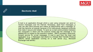 Electronic Mail
E-mail is an application through which a user using computer can send or
receive messages over the Internet. Nowadays, apart from messages, a
user can also send pictures and videos as attachments with a message. E-
mail has become so popular because of its meticulously designed protocols
that make it secure and reliable. To send an e-mail communication between
two computers is direct and the protocol insists that the message is not
deleted till it is copied on the receiver’s system. SMTP provides a store-and-
forward service for e-mail messages. A mail is sent from the local mail
application (e.g., a Netscape mail client) to a Simple Mail Transfer Protocol
(SMTP) server application running on a mail server (e.g., Microsoft
Exchange mail server).
 