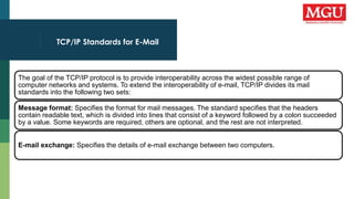 TCP/IP Standards for E-Mail
The goal of the TCP/IP protocol is to provide interoperability across the widest possible range of
computer networks and systems. To extend the interoperability of e-mail, TCP/IP divides its mail
standards into the following two sets:
Message format: Specifies the format for mail messages. The standard specifies that the headers
contain readable text, which is divided into lines that consist of a keyword followed by a colon succeeded
by a value. Some keywords are required, others are optional, and the rest are not interpreted.
E-mail exchange: Specifies the details of e-mail exchange between two computers.
 
