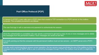 Post Office Protocol (POP)
In Version 3 of POP, a user calls upon a POP3 client that creates a TCP connection to a POP3 server on the mailbox
computer. The complete procedure is as follows:
The user first logs in with a username and password to authenticate the session.
Once the authentication is completed, the user sends a command to get back a copy of one or more messages and to delete
the messages from the permanent mailbox. Such messages are saved as text files.
It is worth pointing out that the computer with the permanent mailbox must run two servers – an SMTP server and a POP3
server.
It is also worth mentioning that to ensure correct operation, the two servers must coordinate the use of the mailbox so that if a
message arrives through SMTP while a user is extracting messages through POP3, the mailbox must be left in a legitimate
state.
 