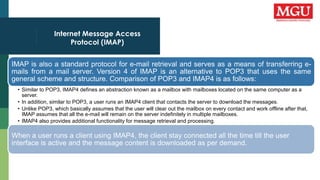 Internet Message Access
Protocol (IMAP)
IMAP is also a standard protocol for e-mail retrieval and serves as a means of transferring e-
mails from a mail server. Version 4 of IMAP is an alternative to POP3 that uses the same
general scheme and structure. Comparison of POP3 and IMAP4 is as follows:
• Similar to POP3, IMAP4 defines an abstraction known as a mailbox with mailboxes located on the same computer as a
server.
• In addition, similar to POP3, a user runs an IMAP4 client that contacts the server to download the messages.
• Unlike POP3, which basically assumes that the user will clear out the mailbox on every contact and work offline after that,
IMAP assumes that all the e-mail will remain on the server indefinitely in multiple mailboxes.
• IMAP4 also provides additional functionality for message retrieval and processing.
When a user runs a client using IMAP4, the client stay connected all the time till the user
interface is active and the message content is downloaded as per demand.
 
