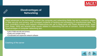 Disadvantages of
Networking
Rapid advances in the technology of both the computer and networking fields has led to concerns related
to data security and privacy, and increased incidents of hacking and accessing of unauthorized data. The
laws controlling privacy and network infrastructure are yet to keep pace with these developments. Apart
from these, there are several other issues related to networking that are of concern. Some of the major
disadvantages of computer networking are:
•Lack of data security and privacy
•Costly and complex wiring
•Complicated and expensive network software
Crashing of the server
 