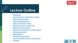 Lecture Outline
• Introduction
• Intra-domain and inter-domain routings
• Other routing protocols
• Unicast routing protocols
• Static and dynamic routing
• Routing information protocol (rip)
• Multicast routing protocols
• Distance vector multicast routing protocol
• Alternative protocols
• Mospf protocol
• Post office protocol (pop)
• Internet message access protocol (imap)
• Summary
 