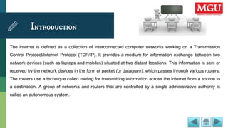 INTRODUCTION
The Internet is defined as a collection of interconnected computer networks working on a Transmission
Control Protocol/Internet Protocol (TCP/IP). It provides a medium for information exchange between two
network devices (such as laptops and mobiles) situated at two distant locations. This information is sent or
received by the network devices in the form of packet (or datagram), which passes through various routers.
The routers use a technique called routing for transmitting information across the Internet from a source to
a destination. A group of networks and routers that are controlled by a single administrative authority is
called an autonomous system.
 