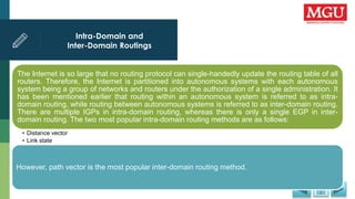 Intra-Domain and
Inter-Domain Routings
The Internet is so large that no routing protocol can single-handedly update the routing table of all
routers. Therefore, the Internet is partitioned into autonomous systems with each autonomous
system being a group of networks and routers under the authorization of a single administration. It
has been mentioned earlier that routing within an autonomous system is referred to as intra-
domain routing, while routing between autonomous systems is referred to as inter-domain routing.
There are multiple IGPs in intra-domain routing, whereas there is only a single EGP in inter-
domain routing. The two most popular intra-domain routing methods are as follows:
• Distance vector
• Link state
However, path vector is the most popular inter-domain routing method.
 