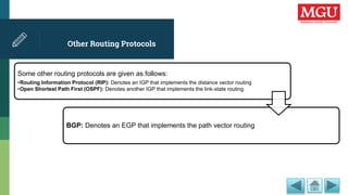 Other Routing Protocols
Some other routing protocols are given as follows:
•Routing Information Protocol (RIP): Denotes an IGP that implements the distance vector routing
•Open Shortest Path First (OSPF): Denotes another IGP that implements the link-state routing
BGP: Denotes an EGP that implements the path vector routing
 