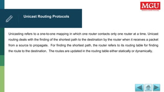 Unicast Routing Protocols
Unicasting refers to a one-to-one mapping in which one router contacts only one router at a time. Unicast
routing deals with the finding of the shortest path to the destination by the router when it receives a packet
from a source to propagate. For finding the shortest path, the router refers to its routing table for finding
the route to the destination. The routes are updated in the routing table either statically or dynamically.
 