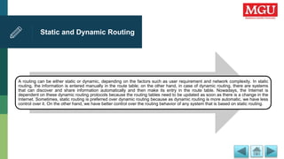 Static and Dynamic Routing
A routing can be either static or dynamic, depending on the factors such as user requirement and network complexity. In static
routing, the information is entered manually in the route table; on the other hand, in case of dynamic routing, there are systems
that can discover and share information automatically and then make its entry in the route table. Nowadays, the Internet is
dependent on these dynamic routing protocols because the routing tables need to be updated as soon as there is a change in the
Internet. Sometimes, static routing is preferred over dynamic routing because as dynamic routing is more automatic, we have less
control over it. On the other hand, we have better control over the routing behavior of any system that is based on static routing.
 