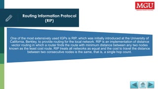 Routing Information Protocol
(RIP)
One of the most extensively used IGPs is RIP, which was initially introduced at the University of
California, Berkley, to provide routing for the local network. RIP is an implementation of distance
vector routing in which a router finds the route with minimum distance between any two nodes
known as the least cost route. RIP treats all networks as equal and the cost to travel the distance
between two consecutive nodes is the same, that is, a single hop count.
 