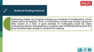 Multicast Routing Protocols
Multicasting implies one-to-group mapping as compared to broadcasting, which
implies one-to-all mapping. Thus, in multicasting, a router may contact a group of
other routers at a time. A good example of multicasting would be video
conferencing session. Broadcasting is a special case of 006Dulticasting when the
group becomes large enough to comprise all mapping.
 