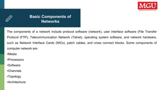 Basic Components of
Networks
The components of a network include protocol software (network), user interface software (File Transfer
Protocol (FTP), Telecommunication Network (Telnet), operating system software, and network hardware,
such as Network Interface Cards (NICs), patch cables, and cross connect blocks. Some components of
computer network are:
•Media
•Processors
•Software
•Channels
•Topology
•Architechure
 