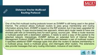 Distance Vector Multicast
Routing Protocol
One of the first multicast routing protocols known as DVMRP is still being used in the global
Internet. The protocol allows multicast routers to pass group membership and routing
information among them. DVMRP is based on the RIP protocol, but it has been upgraded for
multicast routing. It uses source-based tree approach, where each router needs to have one
shortest path tree (or forwarding tree) for each (group, source) pair. When a router receives
a multicast packet with a destination address, it needs to send a copy of the packet to the
attached network. Interestingly, DVMRP defines an extended form of Internet Group
Management Protocol (IGMP) used for communication between a pair of multicast routers.
It specifies additional IGMP message types that allow the routers to declare membership in
a multicast group, leave a multicast group, and interrogate other routers. The extensions
also provide messages that carry routing information, inclusive of cost metrics.
 