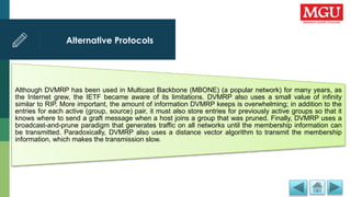 Alternative Protocols
Although DVMRP has been used in Multicast Backbone (MBONE) (a popular network) for many years, as
the Internet grew, the IETF became aware of its limitations. DVMRP also uses a small value of infinity
similar to RIP. More important, the amount of information DVMRP keeps is overwhelming; in addition to the
entries for each active (group, source) pair, it must also store entries for previously active groups so that it
knows where to send a graft message when a host joins a group that was pruned. Finally, DVMRP uses a
broadcast-and-prune paradigm that generates traffic on all networks until the membership information can
be transmitted. Paradoxically, DVMRP also uses a distance vector algorithm to transmit the membership
information, which makes the transmission slow.
 