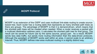 MOSPF Protocol
MOSPF is an extension of the OSPF and uses multicast link-state routing to create source-
based tree. Each router has a routing table that represents as many shortest path trees as
there are groups. The advantage of MOSPF is that it is demand-driven, which means that
the shortest path trees will be created when needed. When a router receives a packet with
a multicast destination address pairs, it calculates the shortest path tree for that group. The
result can be saved for future use by the same (source, group) pair. As a result, MOSPF
sends less data traffic, but sends more routing information than the data-driven protocols.
Although the paradigm of MOSPF works well within an area, it cannot scale to an arbitrary
Internet. Thus, MOSPF defines inter-area multicast routing in a slightly distinct way.
 