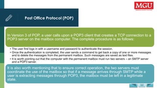 Post Office Protocol (POP)
.
In Version 3 of POP, a user calls upon a POP3 client that creates a TCP connection to a
POP3 server on the mailbox computer. The complete procedure is as follows:
• The user first logs in with a username and password to authenticate the session.
• Once the authentication is completed, the user sends a command to get back a copy of one or more messages
and to delete the messages from the permanent mailbox. Such messages are saved as text files.
• It is worth pointing out that the computer with the permanent mailbox must run two servers – an SMTP server
and a POP3 server.
It is also worth mentioning that to ensure correct operation, the two servers must
coordinate the use of the mailbox so that if a message arrives through SMTP while a
user is extracting messages through POP3, the mailbox must be left in a legitimate
state.
 