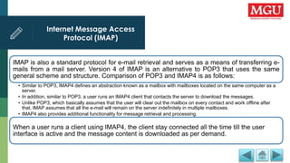 Internet Message Access
Protocol (IMAP)
.
IMAP is also a standard protocol for e-mail retrieval and serves as a means of transferring e-
mails from a mail server. Version 4 of IMAP is an alternative to POP3 that uses the same
general scheme and structure. Comparison of POP3 and IMAP4 is as follows:
• Similar to POP3, IMAP4 defines an abstraction known as a mailbox with mailboxes located on the same computer as a
server.
• In addition, similar to POP3, a user runs an IMAP4 client that contacts the server to download the messages.
• Unlike POP3, which basically assumes that the user will clear out the mailbox on every contact and work offline after
that, IMAP assumes that all the e-mail will remain on the server indefinitely in multiple mailboxes.
• IMAP4 also provides additional functionality for message retrieval and processing.
When a user runs a client using IMAP4, the client stay connected all the time till the user
interface is active and the message content is downloaded as per demand.
 