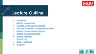 Lecture Outline
• Introduction
• Network management
• Evolution of network management
• Exploring the level of management protocols
• Network management architecture
• Network management model
• Smnp-a framework
• Smi and mib
• Snmp – a protocol
• Summary
 