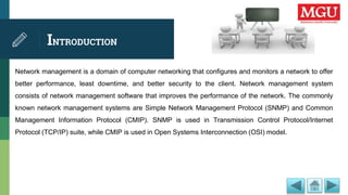 INTRODUCTION
Network management is a domain of computer networking that configures and monitors a network to offer
better performance, least downtime, and better security to the client. Network management system
consists of network management software that improves the performance of the network. The commonly
known network management systems are Simple Network Management Protocol (SNMP) and Common
Management Information Protocol (CMIP). SNMP is used in Transmission Control Protocol/Internet
Protocol (TCP/IP) suite, while CMIP is used in Open Systems Interconnection (OSI) model.
 