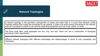 Network Topologies
A network topology is the geometric arrangement of nodes and cable links in a Local Area Network (LAN).
Topology defines how nodes are connected to one another. A node is an active device connected to the network,
such as a computer or printer. It can also be networking equipment such as a hub, switch, or router.
The three most often used topologies are bus, ring, and star. Users can use a combination of topologies
according to their requirement.
Different network topologies offer different advantages and disadvantages in terms of cost, complexity, and
robustness.
 