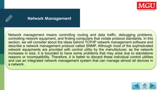 Network Management
Network management means controlling routing and data traffic, debugging problems,
controlling network equipment, and finding computers that violate protocol standards. In this
section, we will consider about the ideas behind TCP/IP network management software and
describe a network management protocol called SNMP. Although most of the sophisticated
network equipments are provided with control utility by the manufacturer, as the network
increases in size, it is bounded to have some problems that may arise due to standalone
reasons or incompatibility. Therefore, it is better to discard these individual control utilities
and use an integrated network management system that can manage almost all devices in
a network.
 