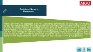Evolution of Network
Management
In the early 1980s, the application of TCP/IP suite started commercially for deploying networks. Day
by day, new network technologies and products were evolved and added to the existing network. As
a result, the existing network is expanded as well as the data traffic in the network is increased. By
the mid 1980s, it was realized by the network service providers that there must be an administrative
unit that could manage the network and provide interoperability among the network devices (which
were manufactured by the different companies around the world). The issues and problems related
to the network affect network operation management and strategic network growth planning.
 