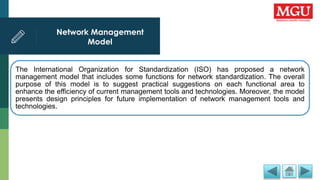Network Management
Model
The International Organization for Standardization (ISO) has proposed a network
management model that includes some functions for network standardization. The overall
purpose of this model is to suggest practical suggestions on each functional area to
enhance the efficiency of current management tools and technologies. Moreover, the model
presents design principles for future implementation of network management tools and
technologies.
 