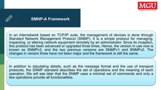 SMNP-A Framework
In an internetwork based on TCP/IP suite, the management of devices is done through
Standard Network Management Protocol (SNMP). It is a simple protocol for managing,
inspecting, or altering network equipment remotely by an administrator. Since its inception,
this protocol has been advanced or upgraded three times. Hence, the version in use now is
known as SNMPv3, and the two previous versions are SNMPv1 and SNMPv2. The
changes in version three have not been major and the framework is still the same.
In addition to stipulating details, such as the message format and the use of transport
protocols, the SNMP standard describes the set of operations and the meaning of each
operation. We will see later that the SNMP uses a minimal set of commands and only a
few operations provide all functionalities.
 
