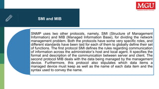 SMI and MIB
SNMP uses two other protocols, namely, SMI (Structure of Management
Information) and MIB (Managed Information Base), for dividing the network
management problem. Both the protocols have some very specific roles, and
different standards have been laid for each of them to globally define their set
of functions. The first protocol SMI defines the rules regarding communication
of information across the administrator’s host and local agent. It specifies the
format and description of the communication between server and client. The
second protocol MIB deals with the data being managed by the management
device. Furthermore, this protocol also stipulates which data items a
managed device must keep as well as the name of each data item and the
syntax used to convey the name.
 