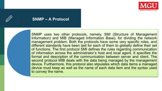 SNMP – A Protocol
SNMP uses two other protocols, namely, SMI (Structure of Management
Information) and MIB (Managed Information Base), for dividing the network
management problem. Both the protocols have some very specific roles, and
different standards have been laid for each of them to globally define their set
of functions. The first protocol SMI defines the rules regarding communication
of information across the administrator’s host and local agent. It specifies the
format and description of the communication between server and client. The
second protocol MIB deals with the data being managed by the management
device. Furthermore, this protocol also stipulates which data items a managed
device must keep as well as the name of each data item and the syntax used
to convey the name.
 