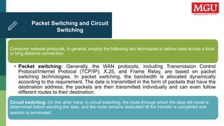 Packet Switching and Circuit
Switching
Computer network protocols, in general, employ the following two techniques to deliver data across a local
or long distance connection:
• Packet switching: Generally, the WAN protocols, including Transmission Control
Protocol/Internet Protocol (TCP/IP), X.25, and Frame Relay, are based on packet
switching technologies. In packet switching, the bandwidth is allocated dynamically
according to the requirement. The data is transmitted in the form of packets that have the
destination address; the packets are then transmitted individually and can even follow
different routes to their destination.
Circuit switching: On the other hand, in circuit switching, the route through which the data will travel is
determined before sending the data, and the route remains dedicated till the transfer is completed and
session is terminated.
 
