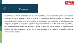 Protocols
By protocol, we mean a standard set of rules, regulations, and conventions agreed upon by two
computers across a network in order to be able to communicate with each other. In computing, a
protocol allows the setting up of a connection, communication, and transferring of data between two
computing endpoints or computers. A protocol may simply be defined as the set of rules, regulations,
and conventions that govern the semantics, syntax, or even the synchronization of communication
between the two computers that are to be communicated in a network. It specifies what is
communicated and how.
 