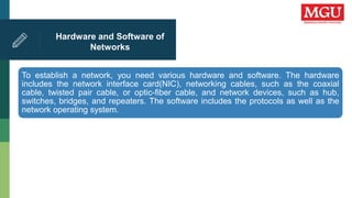 Hardware and Software of
Networks
To establish a network, you need various hardware and software. The hardware
includes the network interface card(NIC), networking cables, such as the coaxial
cable, twisted pair cable, or optic-fiber cable, and network devices, such as hub,
switches, bridges, and repeaters. The software includes the protocols as well as the
network operating system.
 