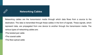 Networking Cables
Networking cables are the transmission media through which data flows from a source to the
destination. The data is transmitted through these cables in the form of signals. These signals, which
represent data, are propagated from one device to another through the transmission media. The
various types of networking cables are:
•The twisted pair cable
•The coaxial cable
•The fiber-optical cable
 